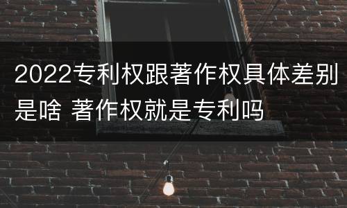 2022专利权跟著作权具体差别是啥 著作权就是专利吗