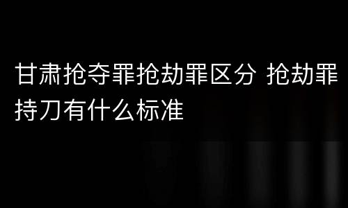 甘肃抢夺罪抢劫罪区分 抢劫罪持刀有什么标准