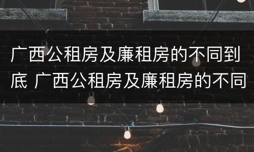 广西公租房及廉租房的不同到底 广西公租房及廉租房的不同到底怎么办