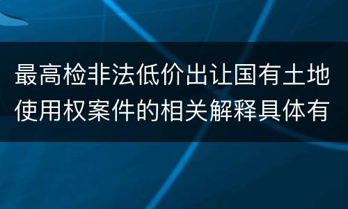 最高检非法低价出让国有土地使用权案件的相关解释具体有哪些重要内容