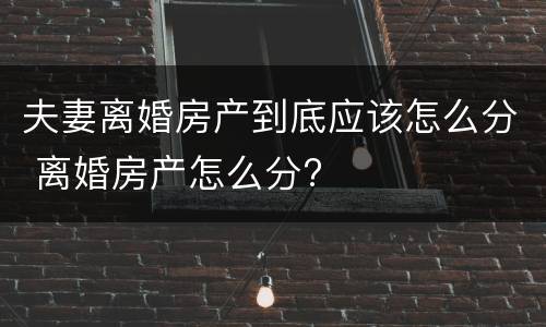 夫妻离婚房产到底应该怎么分 离婚房产怎么分?