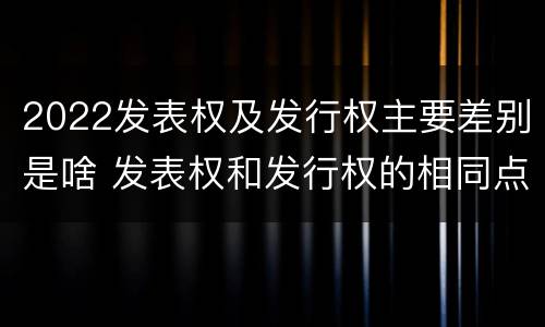 2022发表权及发行权主要差别是啥 发表权和发行权的相同点