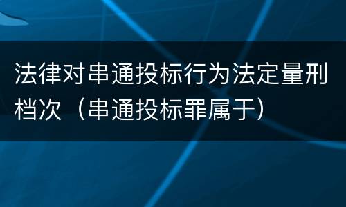 法律对串通投标行为法定量刑档次（串通投标罪属于）
