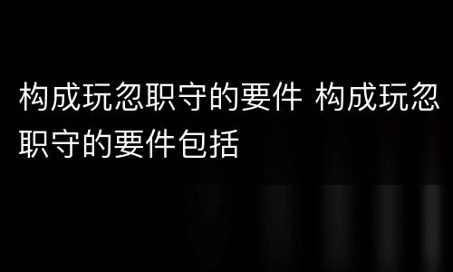 构成玩忽职守的要件 构成玩忽职守的要件包括