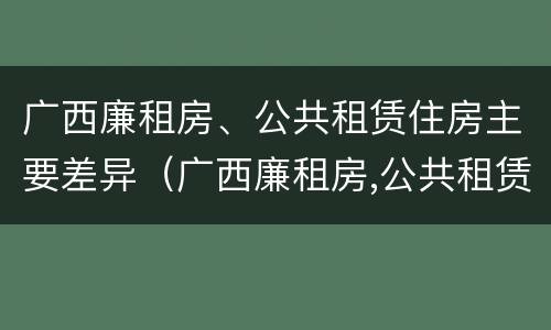 广西廉租房、公共租赁住房主要差异（广西廉租房,公共租赁住房主要差异有哪些）