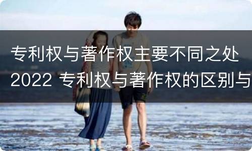 专利权与著作权主要不同之处2022 专利权与著作权的区别与联系
