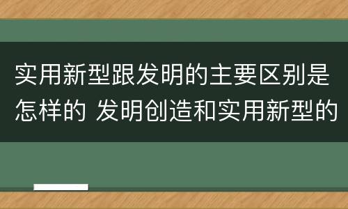 实用新型跟发明的主要区别是怎样的 发明创造和实用新型的区别