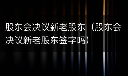 股东会决议新老股东（股东会决议新老股东签字吗）