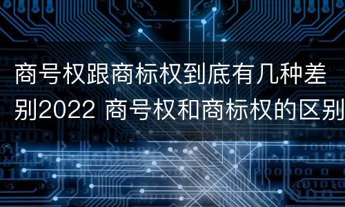商号权跟商标权到底有几种差别2022 商号权和商标权的区别
