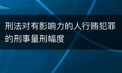 刑法对有影响力的人行贿犯罪的刑事量刑幅度