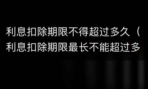 利息扣除期限不得超过多久（利息扣除期限最长不能超过多少个月）
