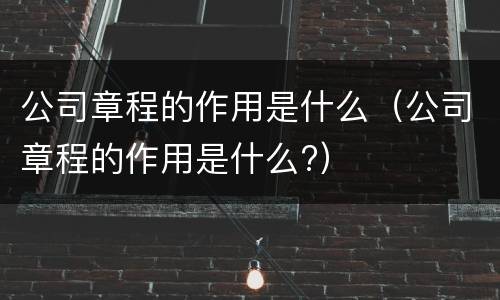 公司章程的作用是什么（公司章程的作用是什么?）