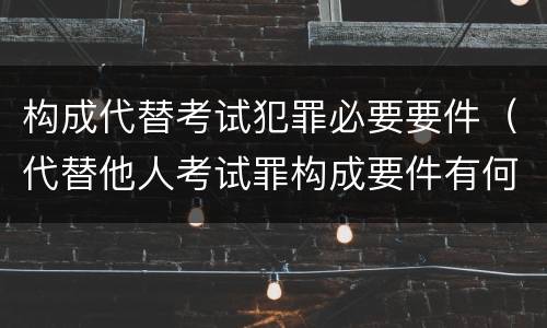 构成代替考试犯罪必要要件（代替他人考试罪构成要件有何规定）