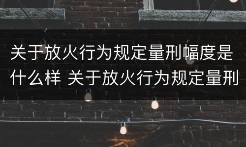 关于放火行为规定量刑幅度是什么样 关于放火行为规定量刑幅度是什么样的
