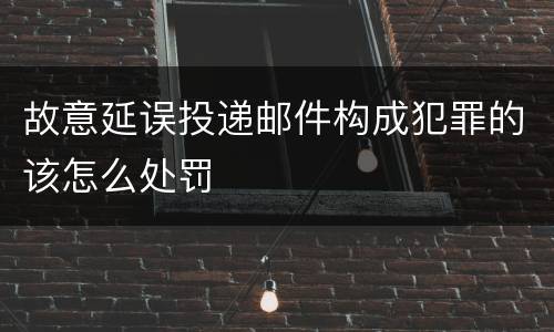 故意延误投递邮件构成犯罪的该怎么处罚
