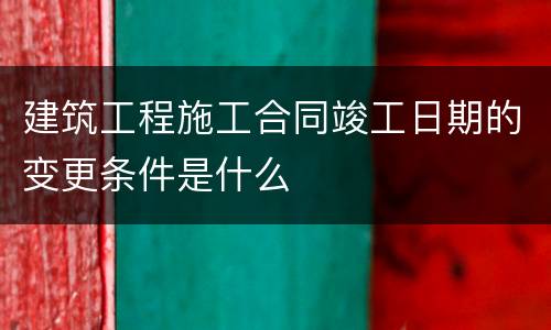 建筑工程施工合同竣工日期的变更条件是什么