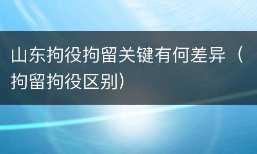 山东拘役拘留关键有何差异（拘留拘役区别）