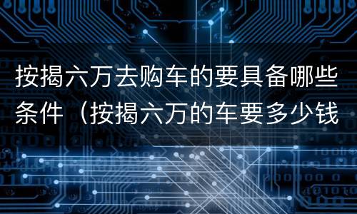 按揭六万去购车的要具备哪些条件（按揭六万的车要多少钱）