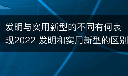 发明与实用新型的不同有何表现2022 发明和实用新型的区别和联系有什么