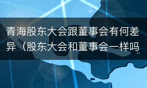 青海股东大会跟董事会有何差异（股东大会和董事会一样吗）