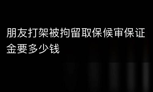朋友打架被拘留取保候审保证金要多少钱