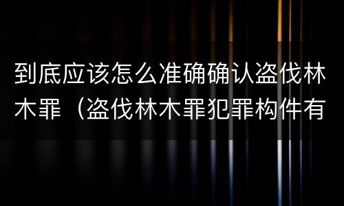 到底应该怎么准确确认盗伐林木罪（盗伐林木罪犯罪构件有哪几个要件）