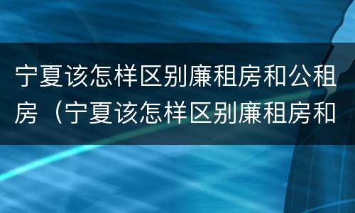 宁夏该怎样区别廉租房和公租房（宁夏该怎样区别廉租房和公租房的区别）