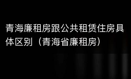 青海廉租房跟公共租赁住房具体区别（青海省廉租房）