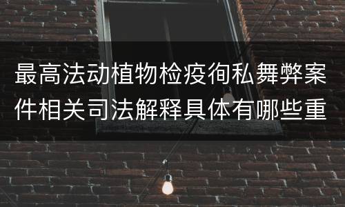 最高法动植物检疫徇私舞弊案件相关司法解释具体有哪些重要内容
