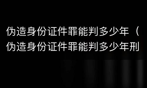 伪造身份证件罪能判多少年（伪造身份证件罪能判多少年刑）