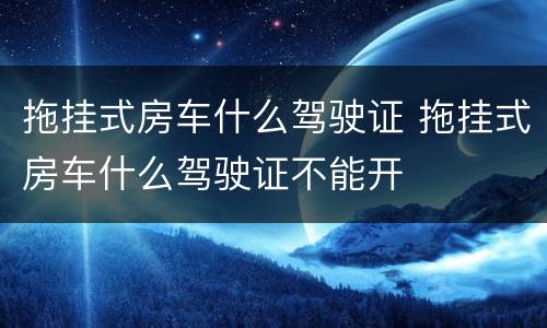 拖挂式房车什么驾驶证 拖挂式房车什么驾驶证不能开