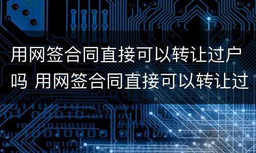 用网签合同直接可以转让过户吗 用网签合同直接可以转让过户吗合法吗
