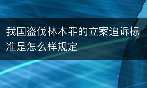 我国盗伐林木罪的立案追诉标准是怎么样规定