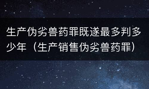 生产伪劣兽药罪既遂最多判多少年（生产销售伪劣兽药罪）