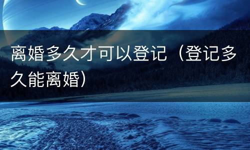 离婚多久才可以登记（登记多久能离婚）