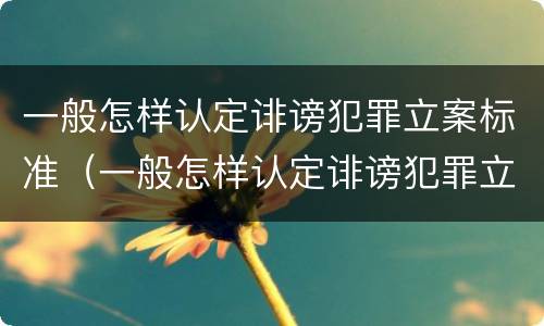 一般怎样认定诽谤犯罪立案标准（一般怎样认定诽谤犯罪立案标准是）