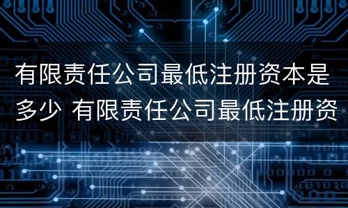 有限责任公司最低注册资本是多少 有限责任公司最低注册资本是多少合适