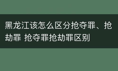 黑龙江该怎么区分抢夺罪、抢劫罪 抢夺罪抢劫罪区别