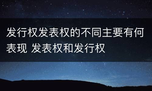 发行权发表权的不同主要有何表现 发表权和发行权