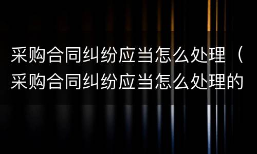 采购合同纠纷应当怎么处理（采购合同纠纷应当怎么处理的）