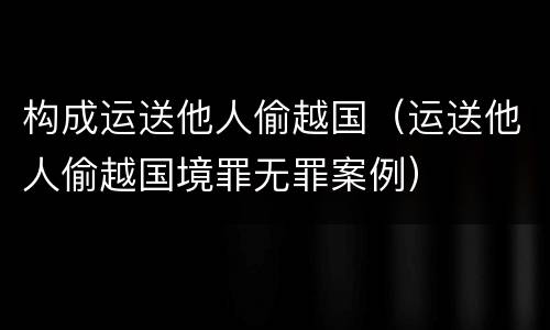 构成运送他人偷越国（运送他人偷越国境罪无罪案例）