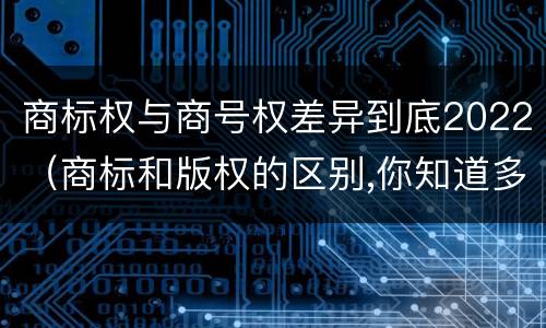 商标权与商号权差异到底2022（商标和版权的区别,你知道多少?）