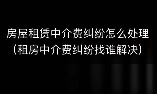 房屋租赁中介费纠纷怎么处理（租房中介费纠纷找谁解决）
