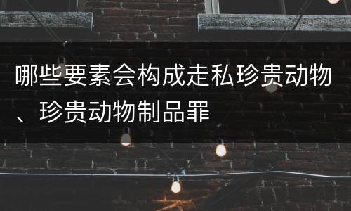 哪些要素会构成走私珍贵动物、珍贵动物制品罪