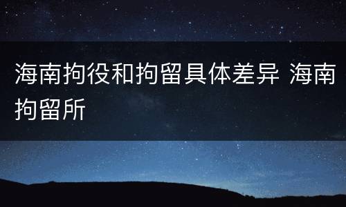 海南拘役和拘留具体差异 海南拘留所