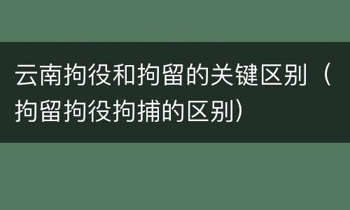 云南拘役和拘留的关键区别（拘留拘役拘捕的区别）