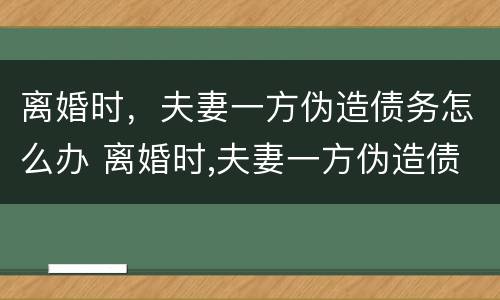 离婚时，夫妻一方伪造债务怎么办 离婚时,夫妻一方伪造债务怎么办啊