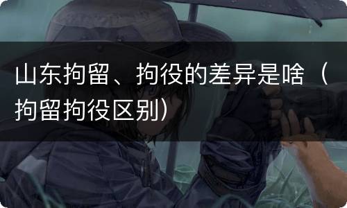 山东拘留、拘役的差异是啥（拘留拘役区别）