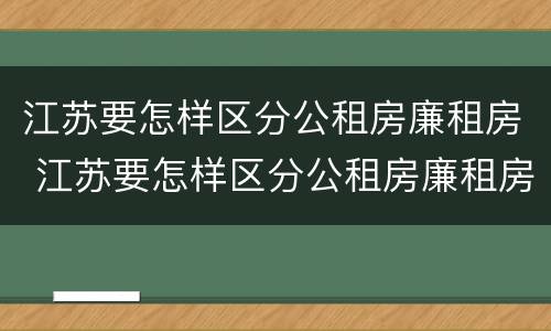 江苏要怎样区分公租房廉租房 江苏要怎样区分公租房廉租房呢