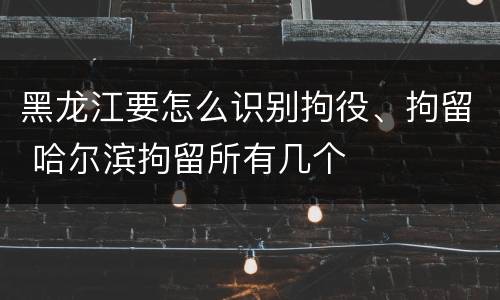 黑龙江要怎么识别拘役、拘留 哈尔滨拘留所有几个